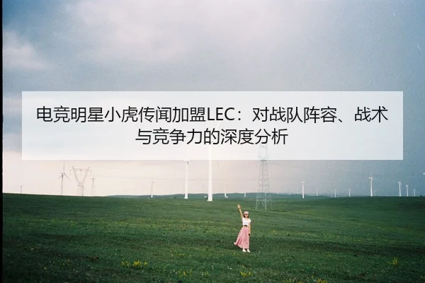 电竞明星小虎传闻加盟LEC：对战队阵容、战术与竞争力的深度分析