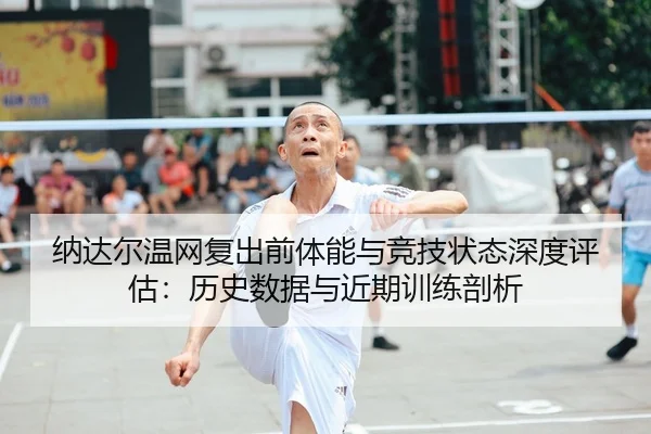 纳达尔温网复出前体能与竞技状态深度评估：历史数据与近期训练剖析